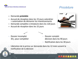 Procédure
– Demande préalable
– Accusé de réception dans les 15 jours calendrier
= autorisation de démarrer les investissements
– Demande complète à introduire dans les 120 jours
– Accusé de réception dans les 15 jours
– Dossier complet
décision dans les 90 jours
– Notification dans les 30 jours
– Dossier incomplet
30 j. pour compléter
– Libération de la prime sur demande dans les 12 mois suivant la
notification de la décision
 