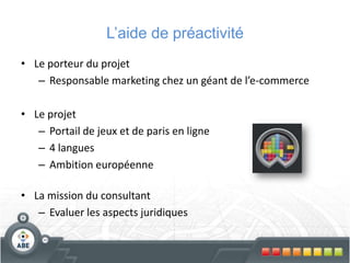 L’aide de préactivité
• Le porteur du projet
– Responsable marketing chez un géant de l’e-commerce
• Le projet
– Portail de jeux et de paris en ligne
– 4 langues
– Ambition européenne
• La mission du consultant
– Evaluer les aspects juridiques
 