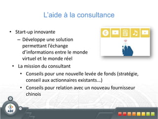 L’aide à la consultance
• Start-up innovante
– Développe une solution
permettant l’échange
d’informations entre le monde
virtuel et le monde réel
• La mission du consultant
• Conseils pour une nouvelle levée de fonds (stratégie,
conseil aux actionnaires existants...)
• Conseils pour relation avec un nouveau fournisseur
chinois
 