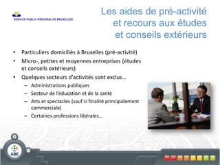 Les aides de pré-activité
et recours aux études
et conseils extérieurs
• Particuliers domiciliés à Bruxelles (pré-activité)
• Micro-, petites et moyennes entreprises (études
et conseils extérieurs)
• Quelques secteurs d’activités sont exclus…
– Administrations publiques
– Secteur de l’éducation et de la santé
– Arts et spectacles (sauf si finalité principalement
commerciale)
– Certaines professions libérales…
 