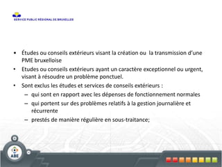 • Études ou conseils extérieurs visant la création ou la transmission d’une
PME bruxelloise
• Etudes ou conseils extérieurs ayant un caractère exceptionnel ou urgent,
visant à résoudre un problème ponctuel.
• Sont exclus les études et services de conseils extérieurs :
– qui sont en rapport avec les dépenses de fonctionnement normales
– qui portent sur des problèmes relatifs à la gestion journalière et
récurrente
– prestés de manière régulière en sous-traitance;
 