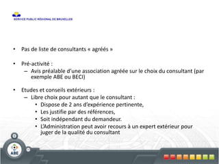 • Pas de liste de consultants « agréés »
• Pré-activité :
– Avis préalable d’une association agréée sur le choix du consultant (par
exemple ABE ou BECI)
• Etudes et conseils extérieurs :
– Libre choix pour autant que le consultant :
• Dispose de 2 ans d’expérience pertinente,
• Les justifie par des références,
• Soit indépendant du demandeur.
• L’Administration peut avoir recours à un expert extérieur pour
juger de la qualité du consultant
 