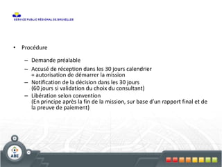 • Procédure
– Demande préalable
– Accusé de réception dans les 30 jours calendrier
= autorisation de démarrer la mission
– Notification de la décision dans les 30 jours
(60 jours si validation du choix du consultant)
– Libération selon convention
(En principe après la fin de la mission, sur base d’un rapport final et de
la preuve de paiement)
 