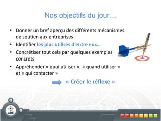 Nos objectifs du jour…
• Donner un bref aperçu des différents mécanismes
de soutien aux entreprises
• Identifier les plus utilisés d’entre eux…
• Concrétiser tout cela par quelques exemples
concrets
• Appréhender « quoi utiliser », « quand utiliser »
et « qui contacter »
« Créer le réflexe »
 