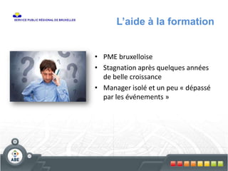 L’aide à la formation
• PME bruxelloise
• Stagnation après quelques années
de belle croissance
• Manager isolé et un peu « dépassé
par les événements »
 