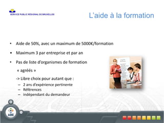 • Aide de 50%, avec un maximum de 5000€/formation
• Maximum 3 par entreprise et par an
• Pas de liste d’organismes de formation
« agréés »
-> Libre choix pour autant que :
– 2 ans d’expérience pertinente
– Références
– indépendant du demandeur
L’aide à la formation
 