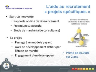 L’aide au recrutement
« projets spécifiques »
• Start-up innovante
• Rapports on-line de référencement
• Freemium successuful
• Etude de marché (aide consultance)
• Le projet
• Passage à un modèle payant
• Axes de développement définis par
l’étude de marché
• Engagement d’un développeur
• Prime de 50.000€
sur 2 ans
 