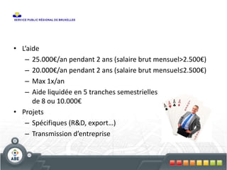 • L’aide
– 25.000€/an pendant 2 ans (salaire brut mensuel>2.500€)
– 20.000€/an pendant 2 ans (salaire brut mensuel≤2.500€)
– Max 1x/an
– Aide liquidée en 5 tranches semestrielles
de 8 ou 10.000€
• Projets
– Spécifiques (R&D, export…)
– Transmission d’entreprise
 