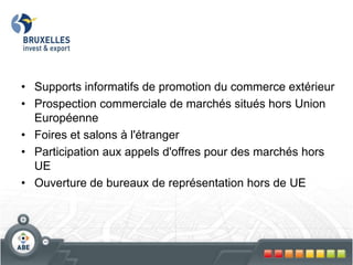• Supports informatifs de promotion du commerce extérieur
• Prospection commerciale de marchés situés hors Union
Européenne
• Foires et salons à l'étranger
• Participation aux appels d'offres pour des marchés hors
UE
• Ouverture de bureaux de représentation hors de UE
 