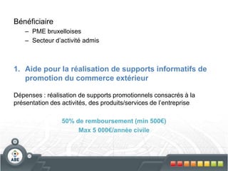 Bénéficiaire
– PME bruxelloises
– Secteur d’activité admis
1. Aide pour la réalisation de supports informatifs de
promotion du commerce extérieur
Dépenses : réalisation de supports promotionnels consacrés à la
présentation des activités, des produits/services de l’entreprise
50% de remboursement (min 500€)
Max 5 000€/année civile
 