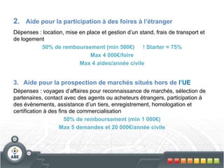 2. Aide pour la participation à des foires à l’étranger
Dépenses : location, mise en place et gestion d’un stand, frais de transport et
de logement
50% de remboursement (min 500€) ! Starter = 75%
Max 4 000€/foire
Max 4 aides/année civile
3. Aide pour la prospection de marchés situés hors de l’UE
Dépenses : voyages d’affaires pour reconnaissance de marchés, sélection de
partenaires, contact avec des agents ou acheteurs étrangers, participation à
des évènements, assistance d’un tiers, enregistrement, homologation et
certification à des fins de commercialisation
50% de remboursement (min 1 000€)
Max 5 demandes et 20 000€/année civile
 