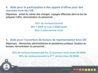 4. Aide pour la participation à des appels d’offres pour des
marchés hors de l’UE
Dépenses : achat du cahier des charges, voyages effectués dans le but de
préparer l’offre, rémunération du personnel…
50% de remboursement
Min 1 000€ et max 5 000€/appel
Max 3 aides/année civile
5. Aide pour l’ouverture de bureau de représentation hors UE
Dépenses : démarches administratives et assistance juridique, location du
bureau, rémunération du personnel…
50% de remboursement pdt les 12 premiers mois (max 40 000€)
50% de remboursement la 2ème année (max 20 000€)
 