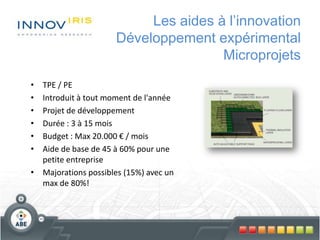 Les aides à l’innovation
Développement expérimental
Microprojets
• TPE / PE
• Introduit à tout moment de l'année
• Projet de développement
• Durée : 3 à 15 mois
• Budget : Max 20.000 € / mois
• Aide de base de 45 à 60% pour une
petite entreprise
• Majorations possibles (15%) avec un
max de 80%!
 