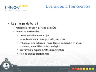 Les aides à l’innovation
• Le principe de base ?
– Partage de risques = partage de coûts
– Dépenses admissibles :
• personnel affecté au projet
• fournitures, matériaux, produits, missions
• collaborations externes : consultance, recherche en sous-
traitance, acquisition de technologies
• instruments, équipements, infrastructure
• frais généraux additionnels
 
