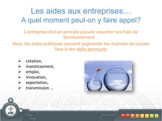 Les aides aux entreprises…
A quel moment peut-on y faire appel?
L’entreprise doit en principe pouvoir assumer ses frais de
fonctionnement…
Mais, les aides publiques peuvent augmenter les chances de succès
face à des défis ponctuels
 création,
 investissement,
 emploi,
 innovation,
 exportation,
 transmission …
 