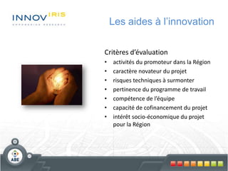 Les aides à l’innovation
Critères d’évaluation
• activités du promoteur dans la Région
• caractère novateur du projet
• risques techniques à surmonter
• pertinence du programme de travail
• compétence de l’équipe
• capacité de cofinancement du projet
• intérêt socio-économique du projet
pour la Région
 
