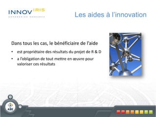 Les aides à l’innovation
Dans tous les cas, le bénéficiaire de l’aide
• est propriétaire des résultats du projet de R & D
• a l’obligation de tout mettre en œuvre pour
valoriser ces résultats
 