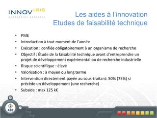 Les aides à l’innovation
Etudes de faisabilité technique
• PME
• Introduction à tout moment de l’année
• Exécution : confiée obligatoirement à un organisme de recherche
• Objectif : Étude de la faisabilité technique avant d'entreprendre un
projet de développement expérimental ou de recherche industrielle
• Risque scientifique : élevé
• Valorisation : à moyen ou long terme
• Intervention directement payée au sous-traitant: 50% (75%) si
précède un développement (une recherche)
• Subside : max 125 k€
 