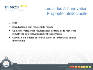 Les aides à l’innovation
Propriété intellectuelle
• PME
• Introduction à tout moment de l’année
• Objectif : Protéger les résultats issus de travaux de recherche
industrielle ou de développement expérimental
• Durée : 3 ans à dater de l'introduction de la demande auprès
d'INNOVIRIS
 