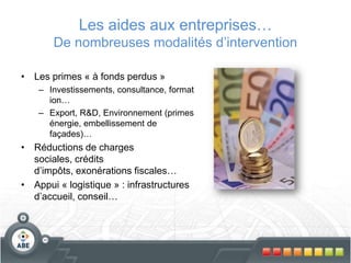 Les aides aux entreprises…
De nombreuses modalités d’intervention
• Les primes « à fonds perdus »
– Investissements, consultance, format
ion…
– Export, R&D, Environnement (primes
énergie, embellissement de
façades)…
• Réductions de charges
sociales, crédits
d’impôts, exonérations fiscales…
• Appui « logistique » : infrastructures
d’accueil, conseil…
 