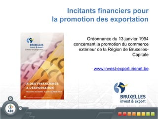 Incitants financiers pour
la promotion des exportation
Ordonnance du 13 janvier 1994
concernant la promotion du commerce
extérieur de la Région de Bruxelles-
Capitale
www.invest-export.irisnet.be
 