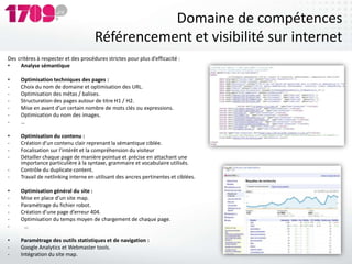 Domaine de compétences
                                      Référencement et visibilité sur internet
Des critères à respecter et des procédures strictes pour plus d’efficacité :
•    Analyse sémantique

•    Optimisation techniques des pages :
-    Choix du nom de domaine et optimisation des URL.
-    Optimisation des métas / balises.
-    Structuration des pages autour de titre H1 / H2.
-    Mise en avant d’un certain nombre de mots clés ou expressions.
-    Optimisation du nom des images.
-    …

•    Optimisation du contenu :
-    Création d’un contenu clair reprenant la sémantique ciblée.
-    Focalisation sur l’intérêt et la compréhension du visiteur
-    Détailler chaque page de manière pointue et précise en attachant une
     importance particulière à la syntaxe, grammaire et vocabulaire utilisés.
-    Contrôle du duplicate content.
-    Travail de netlinking interne en utilisant des ancres pertinentes et ciblées.

•    Optimisation général du site :
-    Mise en place d’un site map.
-    Paramétrage du fichier robot.
-    Création d’une page d’erreur 404.
-    Optimisation du temps moyen de chargement de chaque page.
-     …

•    Paramétrage des outils statistiques et de navigation :
-    Google Analytics et Webmaster tools.
-    Intégration du site map.
 