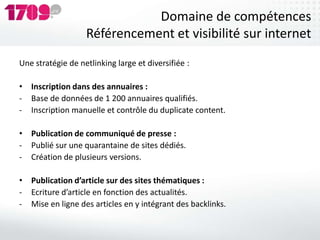 Domaine de compétences
                   Référencement et visibilité sur internet
Une stratégie de netlinking large et diversifiée :

• Inscription dans des annuaires :
- Base de données de 1 200 annuaires qualifiés.
- Inscription manuelle et contrôle du duplicate content.

• Publication de communiqué de presse :
- Publié sur une quarantaine de sites dédiés.
- Création de plusieurs versions.

• Publication d’article sur des sites thématiques :
- Ecriture d’article en fonction des actualités.
- Mise en ligne des articles en y intégrant des backlinks.
 