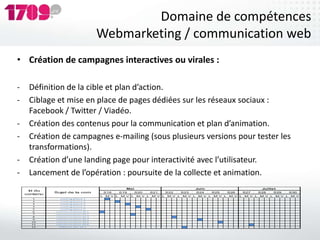 Domaine de compétences
                                      Webmarketing / communication web
• Création de campagnes interactives ou virales :

-    Définition de la cible et plan d’action.
-    Ciblage et mise en place de pages dédiées sur les réseaux sociaux :
     Facebook / Twitter / Viadéo.
-    Création des contenus pour la communication et plan d’animation.
-    Création de campagnes e-mailing (sous plusieurs versions pour tester les
     transformations).
-    Création d’une landing page pour interactivité avec l’utilisateur.
-    Lancement de l’opération : poursuite de la collecte et animation.
                                                    Ma i                                 Juin                               Juille t
     Id du
              Sujet de la com             S18     S19      S20     S21     S22     S23     S24     S25     S26     S27     S28     S29     S30
    contenu
                                      L   M V L   M V L    M V L   M V L   M V L   M V L   M V L   M V L   M V L   M V L   M V L   M V L   M V
      1         ma iling pha s e 1
      2         ma iling pha s e 2
      3         ma iling pha s e 3
      4         ma iling pha s e 4
      5         ma iling pha s e 5
      6       communica tion RS 1
      7       communica tion RS 2
      8       communica tion RS 3
      9       communica tion RS 4
      10      communica tion RS 5
      11      communica tion RS 6
      12        Diffis ion des CP 1
 