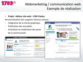 Webmarketing / communication web
                                 Exemple de réalisation
• Projet : éditeur site web – CSW Viaduc
Personnalisation des supports réseaux sociaux :
- Intégration de la charte graphique.
- Publication des actualités.
- Animation et modération des posts
   de la communauté.
 