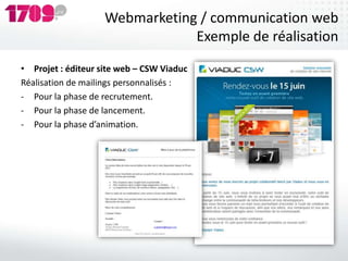Webmarketing / communication web
                                Exemple de réalisation
• Projet : éditeur site web – CSW Viaduc
Réalisation de mailings personnalisés :
- Pour la phase de recrutement.
- Pour la phase de lancement.
- Pour la phase d’animation.
 