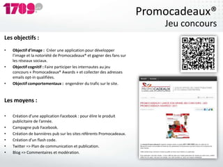 Promocadeaux®
                                                                          Jeu concours
Les objectifs :
•   Objectif d’image : Créer une application pour développer
    l’image et la notoriété de Promocadeaux® et gagner des fans sur
    les réseaux sociaux.
•   Objectif cognitif : Faire participer les internautes au jeu
    concours « Promocadeaux® Awards » et collecter des adresses
    emails opt-in qualifiées.
•   Objectif comportementaux : engendrer du trafic sur le site.


Les moyens :

•   Création d’une application Facebook : pour élire le produit
    publicitaire de l’année.
•   Campagne pub Facebook.
•   Création de bannières pub sur les sites référents Promocadeaux.
•   Création d’un flash code.
•   Twitter => Plan de communication et publication.
•   Blog => Commentaires et modération.
 