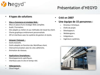 Présentation d’HEGYD
• 4 types de solutions                                        • Créé en 2007
•   Sites e-Commerce et stratégie Web :                       • Une équipe de 15 personnes :
–   Mise en place d’une stratégie Web complète.                    o   Directeur Artistique.
–   Audit / Formation.                                             o   Chefs de projet.
–   Site adapté au métier et aux méthodes de travail du client.    o   Développeurs.
–   Charte graphique entièrement personnalisée.                    o   Webdesigners.
–   API et interfaces avec les système de gestion et stocks.
                                                                   o   Intégrateurs.
                                                                   o   Ingénieurs systèmes.
•   Intranet / Extranet :
–   Outils évolutifs.
–   Outils adaptés en fonction des Workflows client.
–   Intercommunication avec les sites adhérents.
–   Animation de réseaux.

•   Applications Smartphone :
–   Développements spécifiques.
–   Interfaces avec le site en temps réel.

•   Hébergement :
–   Cloud Hegyd.
 