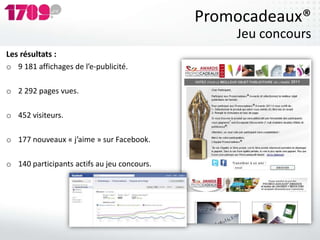 Promocadeaux®
                                                 Jeu concours
Les résultats :
o 9 181 affichages de l’e-publicité.

o 2 292 pages vues.

o 452 visiteurs.

o 177 nouveaux « j’aime » sur Facebook.

o 140 participants actifs au jeu concours.
 