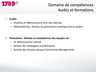 Domaine de compétences
                                        Audits et formations
• Audits :
   – Visibilité et référencement d’un site internet.
   – Webmarketing : Analyse du patrimoine numérique de la société.



• Formations : Montée en compétences des équipes sur :
   ‒ Le référencement naturel.
   ‒ Gestion des campagnes e-publicitaires.
   ‒ Gestion des réseaux sociaux (Community Management).
 