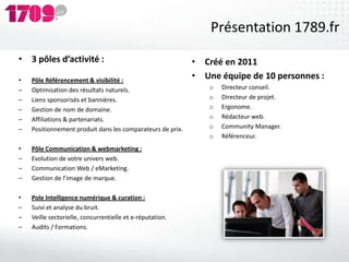 Présentation 1789.fr
• 3 pôles d’activité :                                      • Créé en 2011
•   Pôle Référencement & visibilité :
                                                            • Une équipe de 10 personnes :
–   Optimisation des résultats naturels.                       o   Directeur conseil.
–   Liens sponsorisés et bannières.                            o   Directeur de projet.
–   Gestion de nom de domaine.                                 o   Ergonome.
–   Affiliations & partenariats.                               o   Rédacteur web.
–   Positionnement produit dans les comparateurs de prix.      o   Community Manager.
                                                               o   Référenceur.
•   Pôle Communication & webmarketing :
–   Evolution de votre univers web.
–   Communication Web / eMarketing.
–   Gestion de l’image de marque.

•   Pole Intelligence numérique & curation :
–   Suivi et analyse du bruit.
–   Veille sectorielle, concurrentielle et e-réputation.
–   Audits / Formations.
 