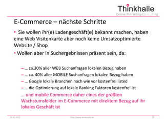 Online Marketing Consulting

   E-Commerce – nächste Schritte
   • Sie wollen ihr(e) Ladengeschäft(e) bekannt machen, haben
   eine Web Visitenkarte aber noch keine Umsatzoptimierte
   Website / Shop
   • Wollen aber in Suchergebnissen präsent sein, da:

             – … ca.30% aller WEB Suchanfragen lokalen Bezug haben
             – … ca. 40% aller MOBILE Suchanfragen lokalen Bezug haben
             – … Google lokale Branchen nach wie vor kostenfrei listed
             – … die Optimierung auf lokale Ranking Faktoren kostenfrei ist
             … und mobile Commerce daher eines der größten
             Wachstumsfelder im E-Commerce mit direktem Bezug auf ihr
             lokales Geschäft ist
29.01.2013                             http://www.thinkhalle.de                          11
 