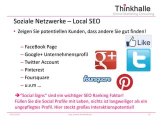 Online Marketing Consulting

   Soziale Netzwerke – Local SEO
   • Zeigen Sie potentiellen Kunden, dass andere Sie gut finden!

             – FaceBook Page
             – Google+ Unternehmensprofil
             – Twitter Account
             – Pinterest
             – Foursquare
             – u.v.m …
     “Social Signs“ sind ein wichtiger SEO Ranking Faktor!
     Füllen Sie die Social Profile mit Leben, nichts ist langweiliger als ein
     ungepflegtes Profil. Hier steckt großes Interaktionspotential!
29.01.2013                        http://www.thinkhalle.de                          15
 