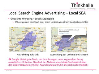 Online Marketing Consulting

   Local Search Engine Advertising – Local SEA
   • Gebuchte Werbung – Lokal ausgespielt
             – Anzeigen auf eine Stadt oder einen Umkreis von einem Standort ausrichten




                 Ausrichtung auf Stadt                 Ausrichtung auf Umkreis um Standort
    Google bietet gute Tools, um Ihre Anzeigen unter regionalem Bezug
   auszuliefern. Kriterien: Standort des Nutzers, eine lokale Suchabsicht oder
   der lokaler Bezug einer Seite. Ausrichtung auf PLZ in DE noch nicht möglich!

29.01.2013                                http://www.thinkhalle.de                              16
 