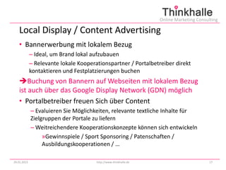 Online Marketing Consulting

   Local Display / Content Advertising
   • Bannerwerbung mit lokalem Bezug
             – Ideal, um Brand lokal aufzubauen
             – Relevante lokale Kooperationspartner / Portalbetreiber direkt
             kontaktieren und Festplatzierungen buchen
   Buchung von Bannern auf Webseiten mit lokalem Bezug
   ist auch über das Google Display Network (GDN) möglich
   • Portalbetreiber freuen Sich über Content
             – Evaluieren Sie Möglichkeiten, relevante textliche Inhalte für
             Zielgruppen der Portale zu liefern
             – Weitreichendere Kooperationskonzepte können sich entwickeln
                  »Gewinnspiele / Sport Sponsoring / Patenschaften /
                  Ausbildungskooperationen / …

29.01.2013                             http://www.thinkhalle.de                          17
 