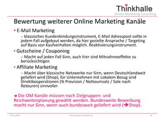 Online Marketing Consulting

   Bewertung weiterer Online Marketing Kanäle
   • E-Mail Marketing
             – klassisches Kundenbindungsinstrument, E-Mail Adresspool sollte in
             jedem Fall aufgebaut werden, da hier gezielte Ansprache / Targeting
             auf Basis von Kaufverhalten möglich. Reaktivierungsinstrument.
   • Gutscheine / Couponing
             – Macht auf jeden Fall Sinn, auch hier sind Mitnahmeeffekte zu
             berücksichtigen
   • Affiliate Marketing
             – Macht über klassische Netzwerke nur Sinn, wenn Deutschlandweit
             geliefert wird (Shop), für Unternehmen mit Lokalem Bezug sind
             Direktkooperationen (% Provision / Nettoumsatz / Sale nach
             Retouren) sinnvoller

    DieOM Kanäle müssen nach Zielgruppen- und
   Reichweitenplanung gewählt werden. Bundesweite Bewerbung
   macht nur Sinn, wenn auch bundesweit geliefert wird (Shop).
29.01.2013                             http://www.thinkhalle.de                          19
 