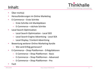 Inhalt:                                                      Online Marketing Consulting

   •     Über mich(a)
   •     Herausforderungen im Online Marketing
   •     E-Commerce – Erste Schritte
          – Erste Schritte mit Marktplätzen
          – E-Commerce – nächste Schritte
   •     Local Search Optimization
          – Local Search Optimization - Local SEO
          – Local Search Engine Advertising - Local SEA
          – Local Display / Content Advertising
   •     Bewertung weiterer Online Marketing Kanäle
          – Wie wird Erfolg gemessen?
   •     E-Commerce – Shop Plattformen - Erfolgsfaktoren
          – E-Commerce – Shop Plattformen - Basic
          – E-Commerce – Shop Plattformen - Advanced
          – E-Commerce – Shop Plattformen - Pro
   •     Fazit
29.01.2013                           http://www.thinkhalle.de                          2
 