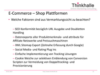Online Marketing Consulting

   E-Commerce – Shop Plattformen
   • Welche Faktoren sind aus Vermarktungssicht zu beachten?

             – SEO Konformität bezüglich URL Ausgabe und Doubletten
             Handling
             – Datenexporte aller Produktmerkmale- und attribute für
             Affiliate Netzwerke und Preissuchmaschinen
             – XML Sitemap Export (Zeitnahe Erfassung durch Google)
             – Social Media- und Rating Plug Ins
             – Einfache Implementierung von Tracking Lösungen
             – Cookie Weiche zur selektiven Einblendung von Conversion
             Scripten zur Vermeidung von Doppeltracking- und
             Provisionierung
29.01.2013                         http://www.thinkhalle.de                          21
 