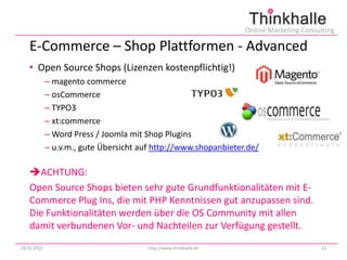 Online Marketing Consulting

   E-Commerce – Shop Plattformen - Advanced
   • Open Source Shops (Lizenzen kostenpflichtig!)
             – magento commerce
             – osCommerce
             – TYPO3
             – xt:commerce
             – Word Press / Joomla mit Shop Plugins
             – u.v.m., gute Übersicht auf http://www.shopanbieter.de/

   ACHTUNG:
   Open Source Shops bieten sehr gute Grundfunktionalitäten mit E-
   Commerce Plug Ins, die mit PHP Kenntnissen gut anzupassen sind.
   Die Funktionalitäten werden über die OS Community mit allen
   damit verbundenen Vor- und Nachteilen zur Verfügung gestellt.
29.01.2013                              http://www.thinkhalle.de                          23
 