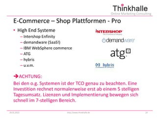 Online Marketing Consulting

   E-Commerce – Shop Plattformen - Pro
   • High End Systeme
             – Intershop Enfinity
             – demandware (SaaS!)
             – IBM WebSphere commerce
             – ATG
             – hybris
             – u.v.m.

   ACHTUNG:
   Bei den o.g. Systemen ist der TCO genau zu beachten. Eine
   Investition rechnet normalerweise erst ab einem 5 stelligen
   Tagesumsatz. Lizenzen und Implementierung bewegen sich
   schnell im 7-stelligen Bereich.

29.01.2013                        http://www.thinkhalle.de                          24
 