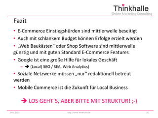 Online Marketing Consulting

   Fazit
   • E-Commerce Einstiegshürden sind mittlerweile beseitigt
   • Auch mit schlankem Budget können Erfolge erzielt werden
   • „Web Baukästen“ oder Shop Software sind mittlerweile
   günstig und mit guten Standard E-Commerce Features
   • Google ist eine große Hilfe für lokales Geschäft
             –  (Local) SEO / SEA, Web Analytics)
   • Soziale Netzwerke müssen „nur“ redaktionell betreut
   werden
   • Mobile Commerce ist die Zukunft für Local Business

              LOS GEHT´S, ABER BITTE MIT STRUKTUR! ;-)
29.01.2013                            http://www.thinkhalle.de                          25
 