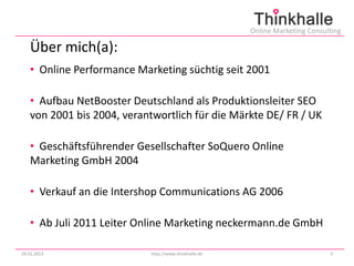 Online Marketing Consulting

   Über mich(a):
   • Online Performance Marketing süchtig seit 2001

   • Aufbau NetBooster Deutschland als Produktionsleiter SEO
   von 2001 bis 2004, verantwortlich für die Märkte DE/ FR / UK

   • Geschäftsführender Gesellschafter SoQuero Online
   Marketing GmbH 2004

   • Verkauf an die Intershop Communications AG 2006

   • Ab Juli 2011 Leiter Online Marketing neckermann.de GmbH

29.01.2013                 http://www.thinkhalle.de                          3
 