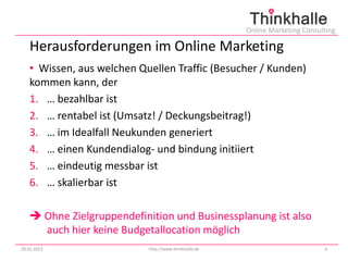 Online Marketing Consulting

   Herausforderungen im Online Marketing
   • Wissen, aus welchen Quellen Traffic (Besucher / Kunden)
   kommen kann, der
   1. … bezahlbar ist
   2. … rentabel ist (Umsatz! / Deckungsbeitrag!)
   3. … im Idealfall Neukunden generiert
   4. … einen Kundendialog- und bindung initiiert
   5. … eindeutig messbar ist
   6. … skalierbar ist

    Ohne Zielgruppendefinition und Businessplanung ist also
     auch hier keine Budgetallocation möglich
29.01.2013                 http://www.thinkhalle.de                          4
 