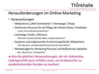 Online Marketing Consulting

   Herausforderungen im Online Marketing
   • Voraussetzungen
             – Webpräsenz („Web Visitenkarte“ / Homepage / Shop)
             – Dediziertes Personal für die Pflege der Inhalte (Texte / Produkte)
                •„einer muss sich darum kümmern“
             – Lebendige Inhalte / Aktionen
                • Besucher müssen Gründe haben, wiederzukommen!
             – Sauberes und aufgeräumtes Erscheinungsbild der Webpräsenz
                • Der Besucher und potentielle Kunde soll sich wohl fühlen!
             – Werbebudget für Marketing Personal und Maßnahmen abstellen
                •Nur „Nichts tun“ ist kostenfrei!

    Alsodie gleichen Voraussetzungen, die ein stationäres
   Ladengeschäft auch erfüllen muss, um Erstbesucher zu
   wiederkehrenden Kunden zu machen!
29.01.2013                                   http://www.thinkhalle.de                                5
 