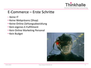 Online Marketing Consulting

   E-Commerce – Erste Schritte
   • Keine IT
   • Keine Webpräsenz (Shop)
   • Keine Online Zahlungsabwicklung
   • Kein eigenes E-Fulfillment
   • Kein Online Marketing Personal
   • Kein Budget




29.01.2013                   http://www.thinkhalle.de                          9
 