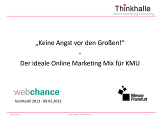 Online Marketing Consulting




                  „Keine Angst vor den Großen!“
                                -
             Der ideale Online Marketing Mix für KMU




     heimtextil 2013 - 09.01.2013


29.01.2013                          http://www.thinkhalle.de                          1
 
